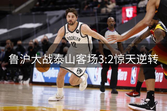 鲁沪大战泰山客场3:2惊天逆转